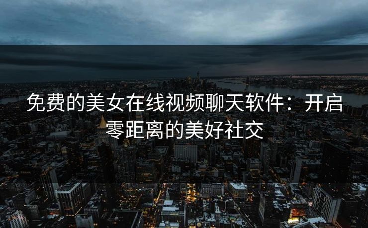 免费的美女在线视频聊天软件:开启零距离的美好社交