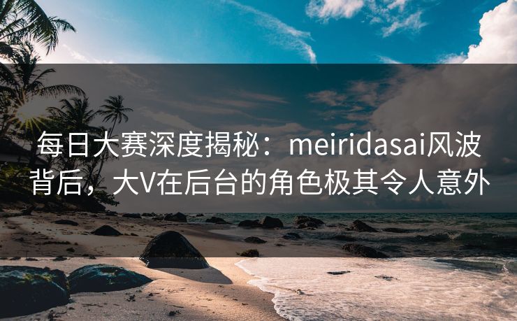 每日大赛深度揭秘：meiridasai风波背后，大V在后台的角色极其令人意外