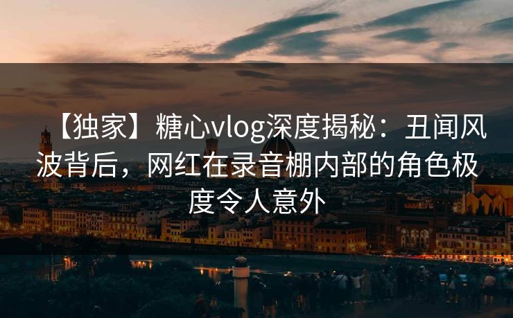 【独家】糖心vlog深度揭秘:丑闻风波背后,网红在录音棚内部的角色极度令人意外