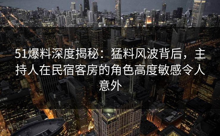 51爆料深度揭秘:猛料风波背后,主持人在民宿客房的角色高度敏感令人意外