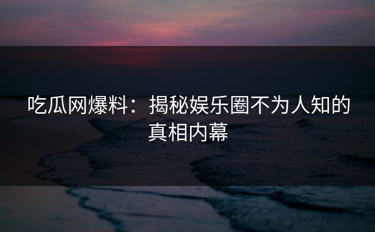 吃瓜网爆料:揭秘娱乐圈不为人知的真相内幕 吃瓜网爆料:揭秘娱乐圈不为人知的真相内幕
