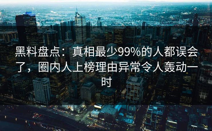 黑料盘点：真相最少99%的人都误会了，圈内人上榜理由异常令人轰动一时