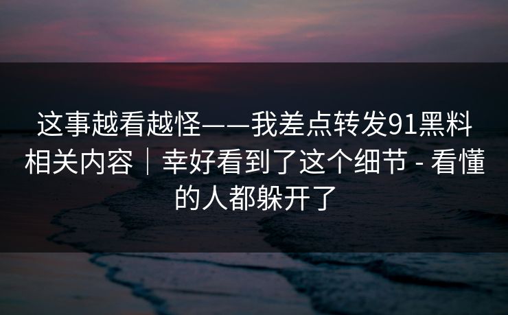 这事越看越怪——我差点转发91黑料相关内容｜幸好看到了这个细节 - 看懂的人都躲开了