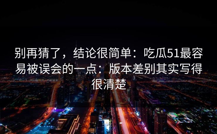 别再猜了，结论很简单：吃瓜51最容易被误会的一点：版本差别其实写得很清楚