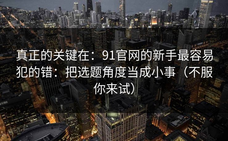 真正的关键在：91官网的新手最容易犯的错：把选题角度当成小事（不服你来试）