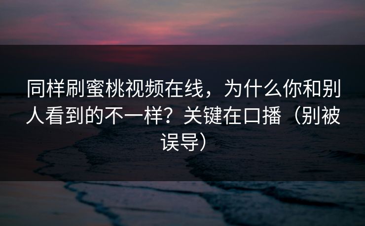 同样刷蜜桃视频在线,为什么你和别人看到的不一样?关键在口播(别被误导) 同样刷蜜桃视频在线,为什么你和别人看到的不一样?关键在口播(别被误导)
