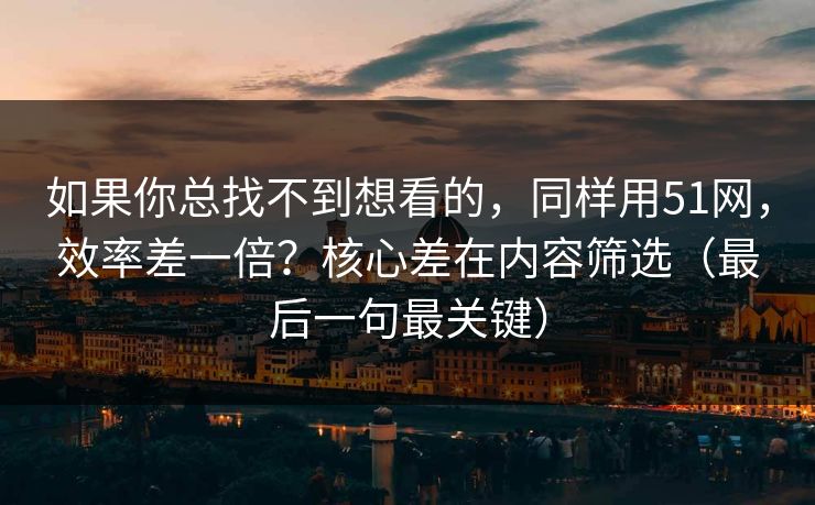 如果你总找不到想看的，同样用51网，效率差一倍？核心差在内容筛选（最后一句最关键）