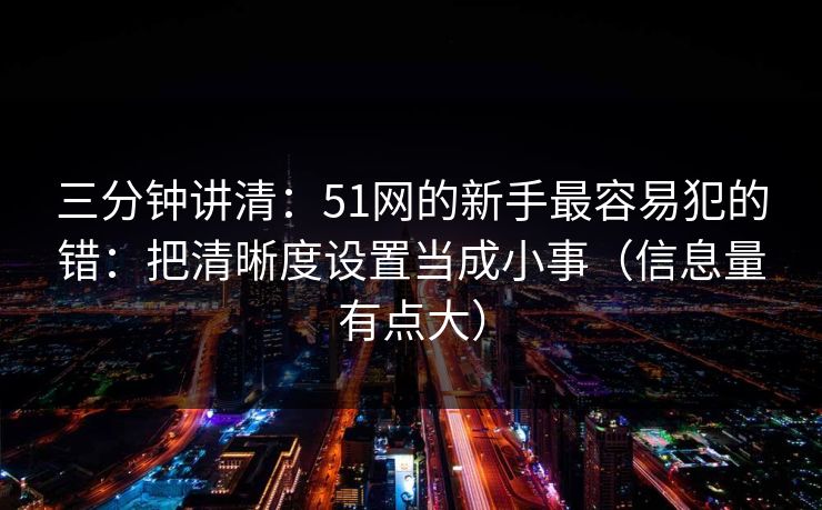 三分钟讲清：51网的新手最容易犯的错：把清晰度设置当成小事（信息量有点大）
