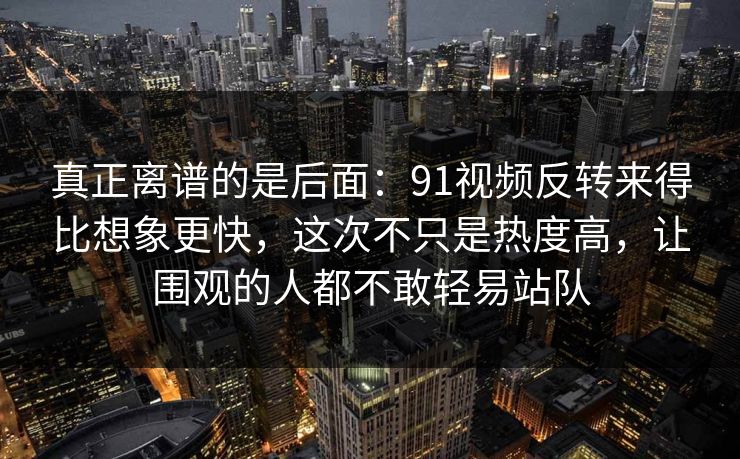 真正离谱的是后面：91视频反转来得比想象更快，这次不只是热度高，让围观的人都不敢轻易站队